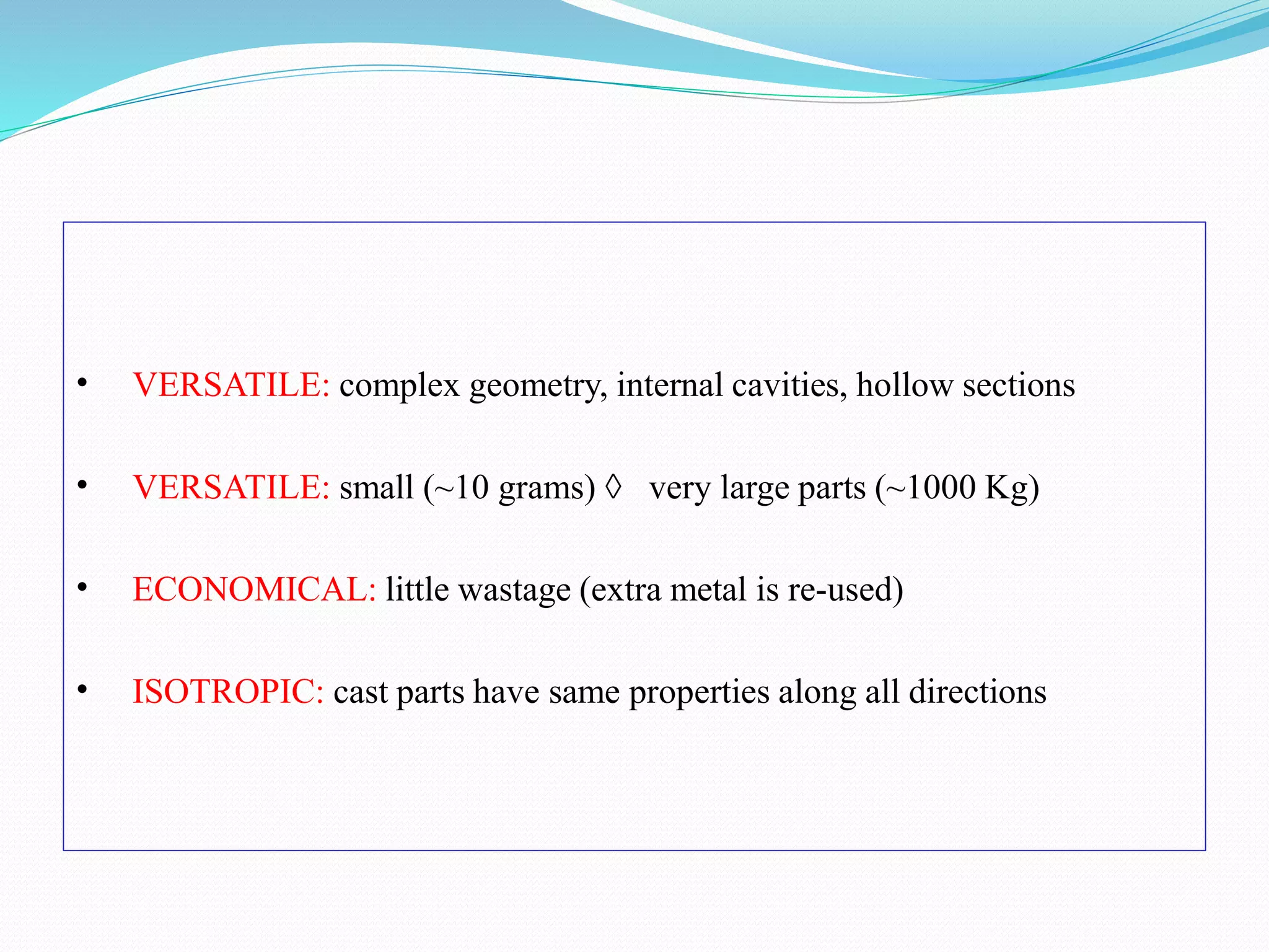 • VERSATILE: complex geometry, internal cavities, hollow sections
• VERSATILE: small (~10 grams)  very large parts (~1000 Kg)
• ECONOMICAL: little wastage (extra metal is re-used)
• ISOTROPIC: cast parts have same properties along all directions
 