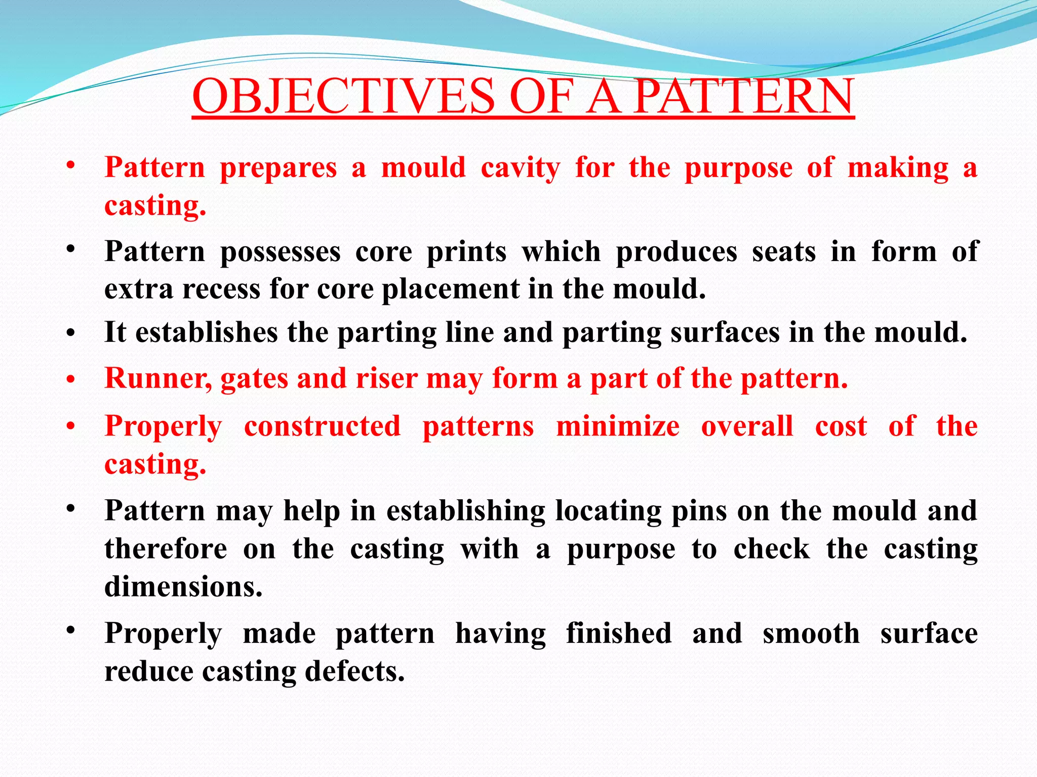 OBJECTIVES OF A PATTERN
• Pattern prepares a mould cavity for the purpose of making a
casting.
Pattern possesses core prints which produces seats in form of
extra recess for core placement in the mould.
It establishes the parting line and parting surfaces in the mould.
Runner, gates and riser may form a part of the pattern.
Properly constructed patterns minimize overall cost of the
casting.
Pattern may help in establishing locating pins on the mould and
therefore on the casting with a purpose to check the casting
dimensions.
Properly made pattern having finished and smooth surface
reduce casting defects.
•
•
•
•
•
•
 