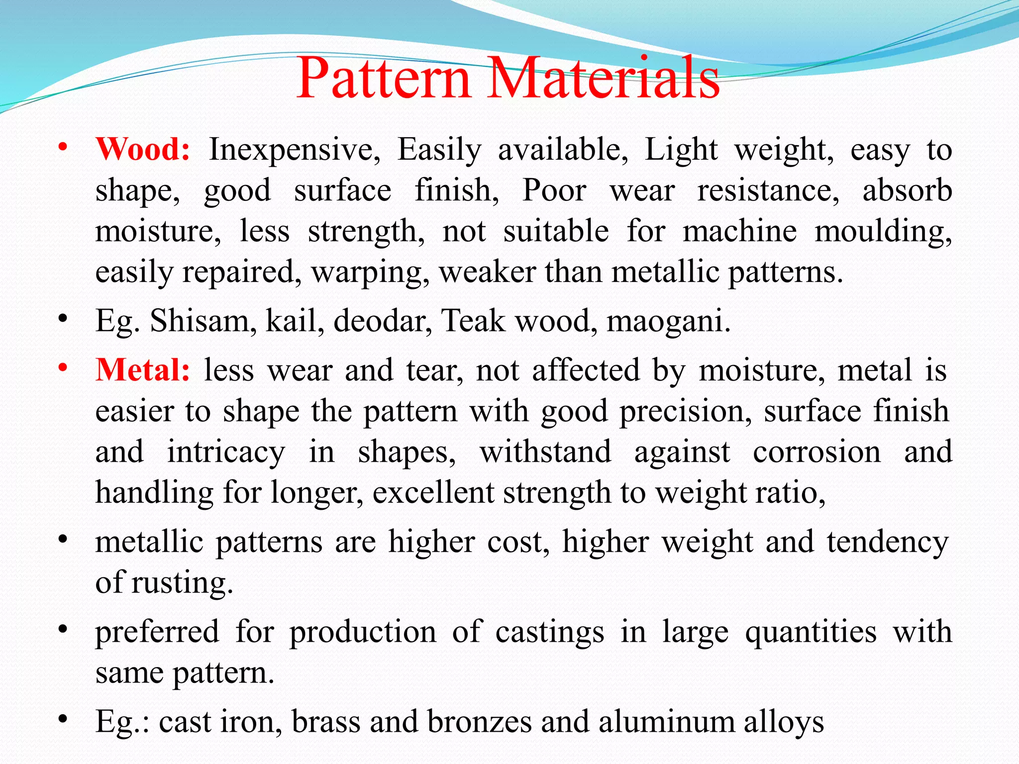 Pattern Materials
• Wood: Inexpensive, Easily available, Light weight, easy to
shape, good surface finish, Poor wear resistance, absorb
moisture, less strength, not suitable for machine moulding,
easily repaired, warping, weaker than metallic patterns.
Eg. Shisam, kail, deodar, Teak wood, maogani.
Metal: less wear and tear, not affected by moisture, metal is
easier to shape the pattern with good precision, surface finish
•
•
and intricacy in shapes, withstand against corrosion and
handling for longer, excellent strength to weight ratio,
metallic patterns are higher cost, higher weight and tendency
of rusting.
preferred for production of castings in large quantities with
same pattern.
Eg.: cast iron, brass and bronzes and aluminum alloys
•
•
•
 