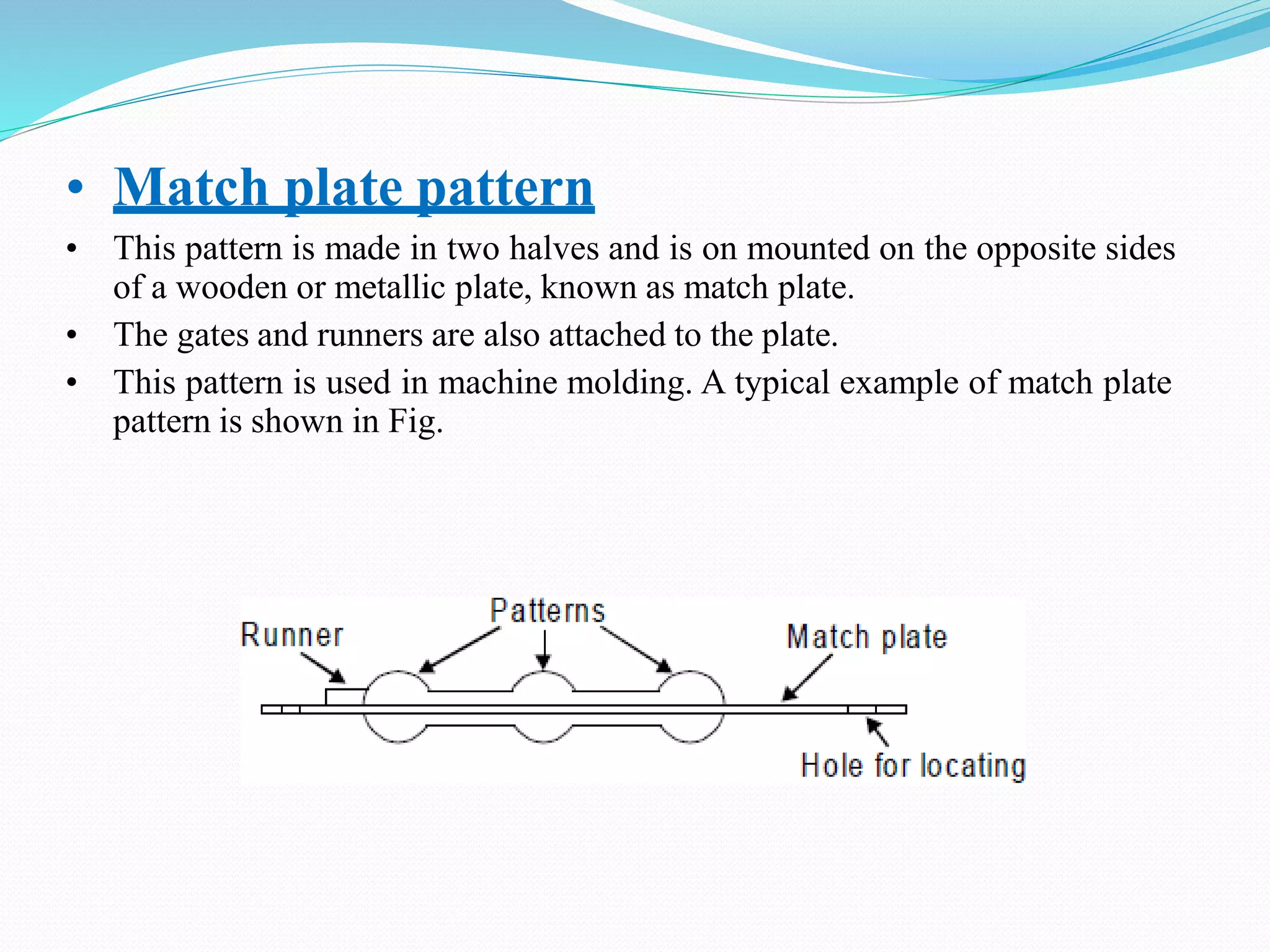 • Match plate pattern
• This pattern is made in two halves and is on mounted on the opposite sides
of a wooden or metallic plate, known as match plate.
• The gates and runners are also attached to the plate.
• This pattern is used in machine molding. A typical example of match plate
pattern is shown in Fig.
 