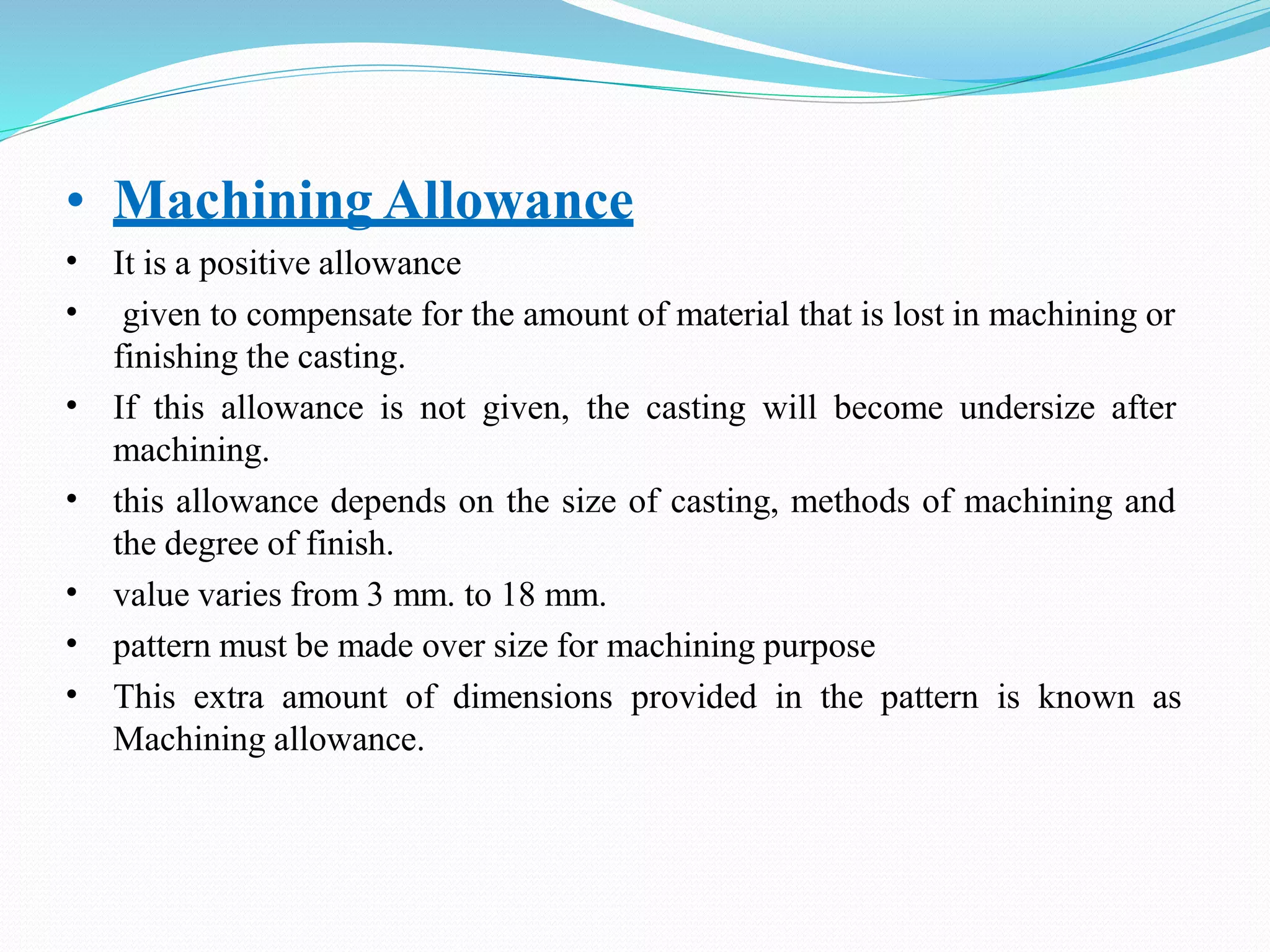 • Machining Allowance
•
•
It is a positive allowance
given to compensate for the amount of material that is lost in machining or
finishing the casting.
If this allowance is not given, the casting will become undersize after
machining.
this allowance depends on the size of casting, methods of machining and
the degree of finish.
value varies from 3 mm. to 18 mm.
pattern must be made over size for machining purpose
This extra amount of dimensions provided in the pattern is known as
Machining allowance.
•
•
•
•
•
 