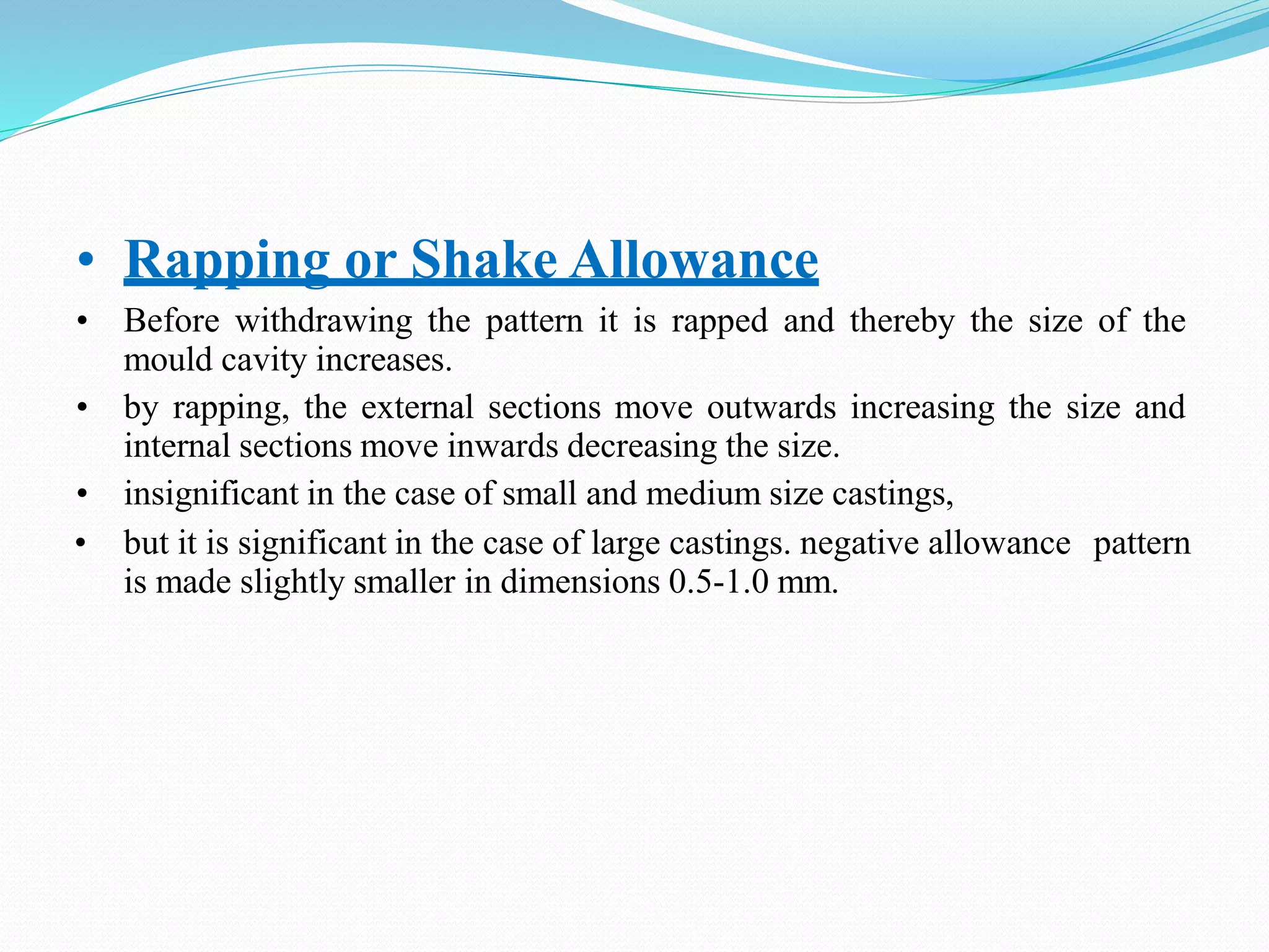 • Rapping or Shake Allowance
• Before withdrawing the pattern it is rapped and thereby the size of the
mould cavity increases.
• by rapping, the external sections move outwards increasing the size and
internal sections move inwards decreasing the size.
• insignificant in the case of small and medium size castings,
• but it is significant in the case of large castings. negative allowance pattern
is made slightly smaller in dimensions 0.5-1.0 mm.
 
