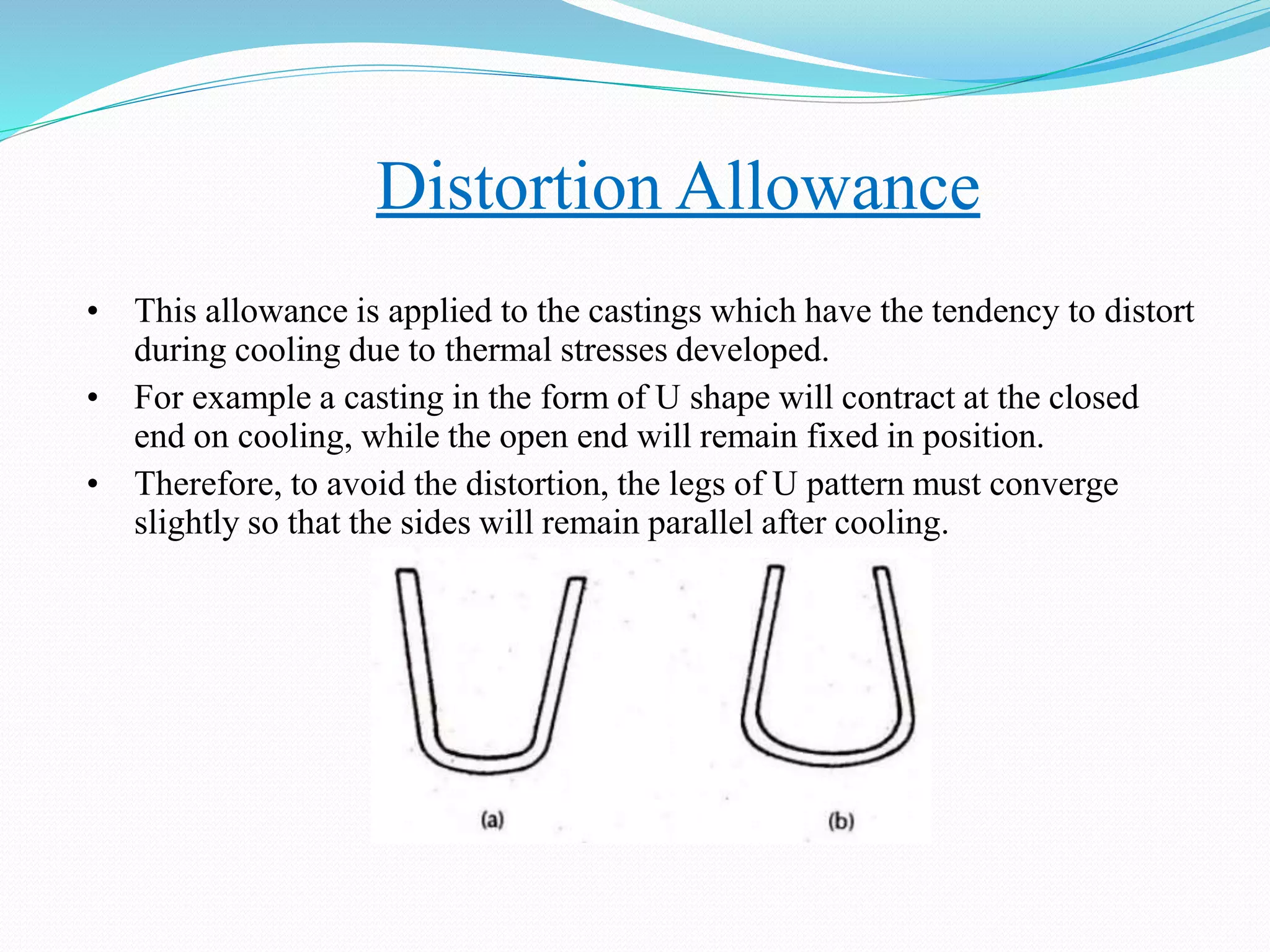 Distortion Allowance
• This allowance is applied to the castings which have the tendency to distort
during cooling due to thermal stresses developed.
• For example a casting in the form of U shape will contract at the closed
end on cooling, while the open end will remain fixed in position.
• Therefore, to avoid the distortion, the legs of U pattern must converge
slightly so that the sides will remain parallel after cooling.
 