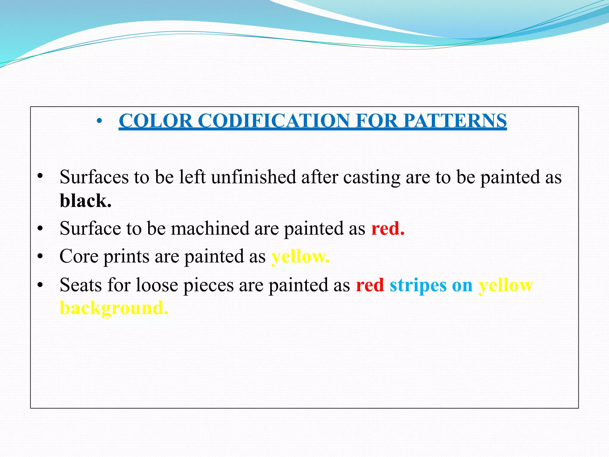 •
• COLOR CODIFICATION FOR PATTERNS
Surfaces to be left unfinished after casting are to be painted as
black.
• Surface to be machined are painted as red.
• Core prints are painted as yellow.
• Seats for loose pieces are painted as red stripes on yellow
background.
 