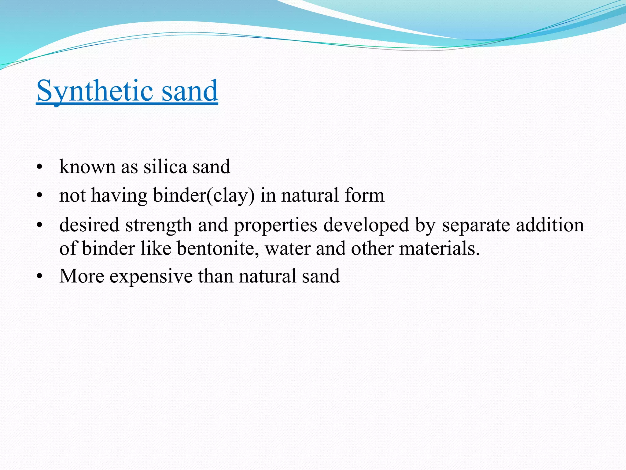 Synthetic sand
• known as silica sand
• not having binder(clay) in natural form
• desired strength and properties developed by separate addition
of binder like bentonite, water and other materials.
• More expensive than natural sand
 