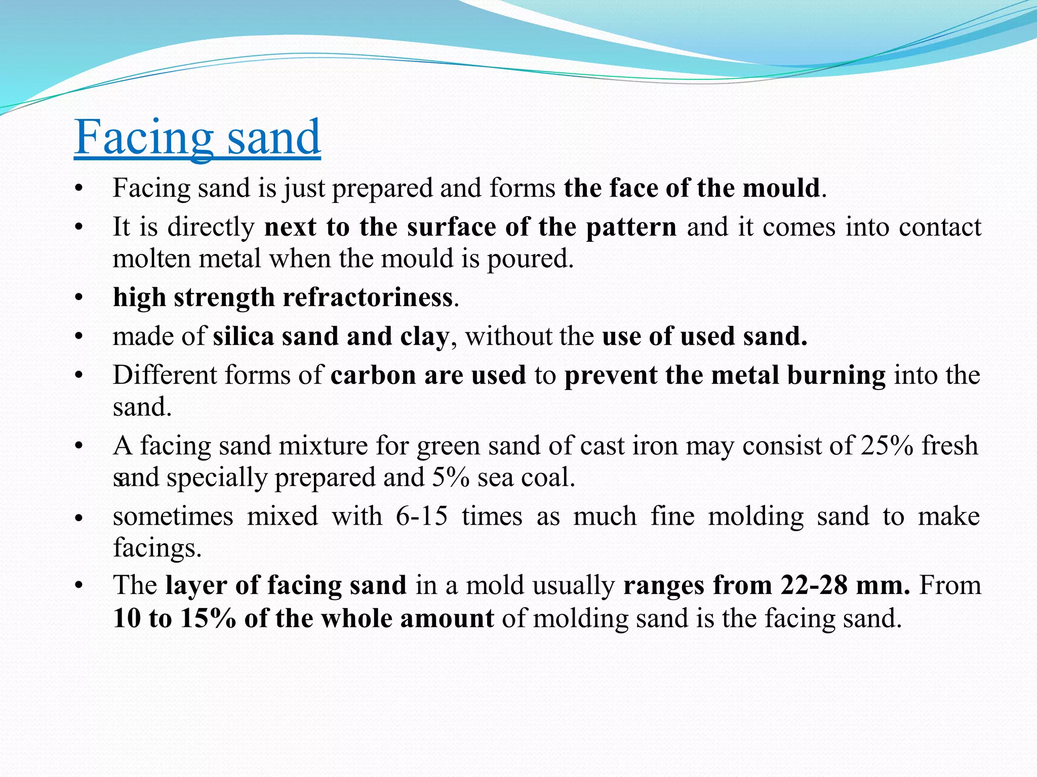 Facing sand
•
• Facing sand is just prepared and forms the face of the mould.
• It is directly next to the surface of the pattern and it comes into contact
molten metal when the mould is poured.
• high strength refractoriness.
• made of silica sand and clay, without the use of used sand.
• Different forms of carbon are used to prevent the metal burning into the
sand.
• A facing sand mixture for green sand of cast iron may consist of 25% fresh
sand specially prepared and 5% sea coal.
sometimes mixed with 6-15 times as much fine molding sand to make
facings.
• The layer of facing sand in a mold usually ranges from 22-28 mm. From
10 to 15% of the whole amount of molding sand is the facing sand.
 