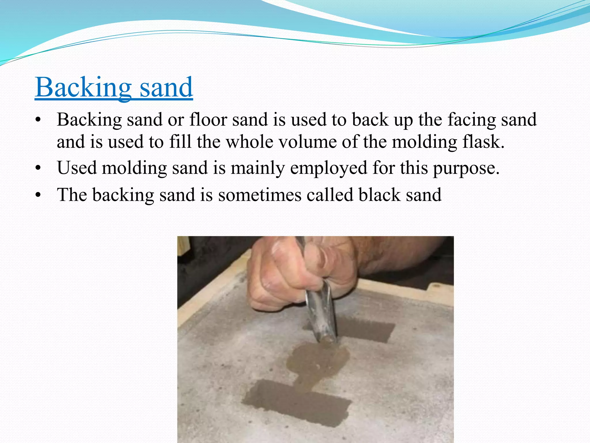 Backing sand
• Backing sand or floor sand is used to back up the facing sand
and is used to fill the whole volume of the molding flask.
• Used molding sand is mainly employed for this purpose.
• The backing sand is sometimes called black sand
 
