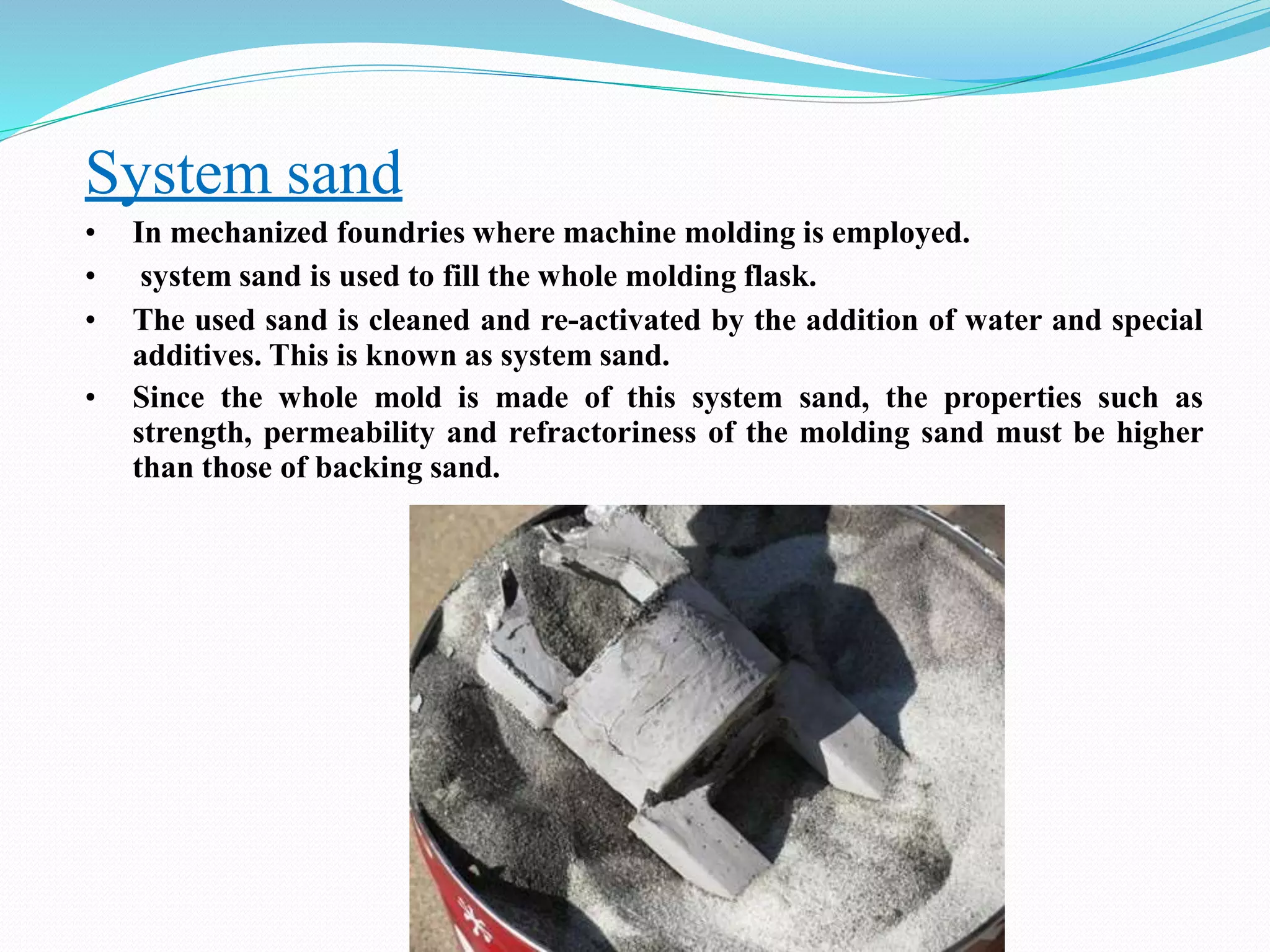 System sand
• In mechanized foundries where machine molding is employed.
• system sand is used to fill the whole molding flask.
• The used sand is cleaned and re-activated by the addition of water and special
additives. This is known as system sand.
• Since the whole mold is made of this system sand, the properties such as
strength, permeability and refractoriness of the molding sand must be higher
than those of backing sand.
 