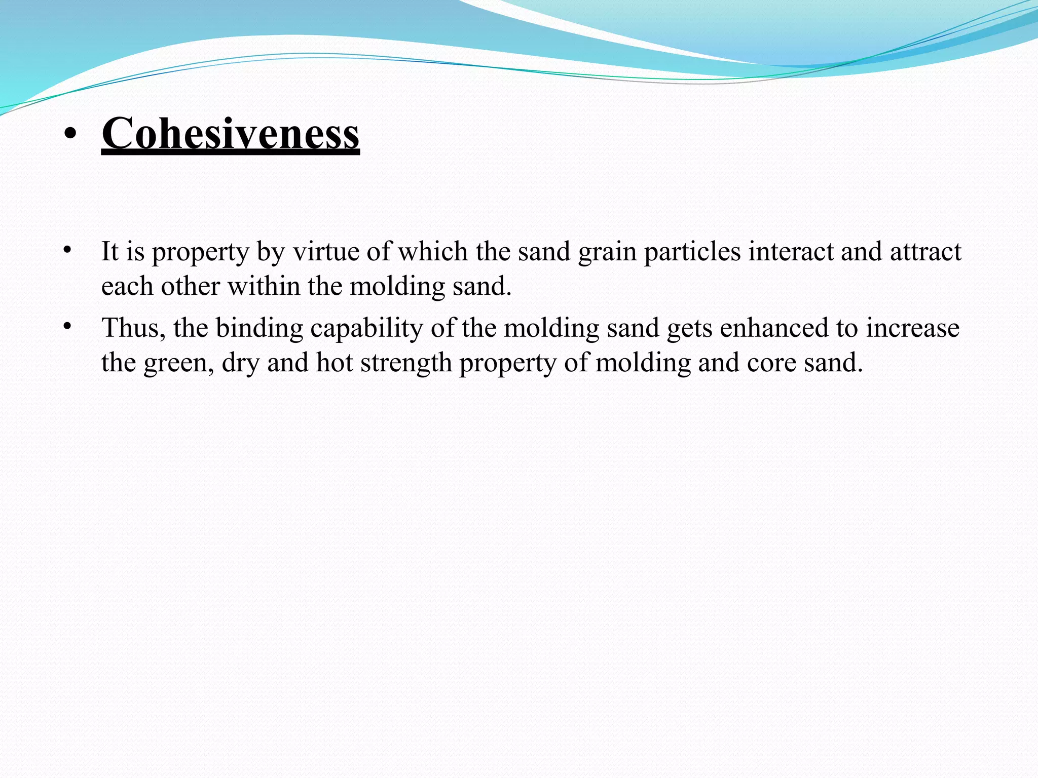 • Cohesiveness
• It is property by virtue of which the sand grain particles interact and attract
each other within the molding sand.
Thus, the binding capability of the molding sand gets enhanced to increase
the green, dry and hot strength property of molding and core sand.
•
 