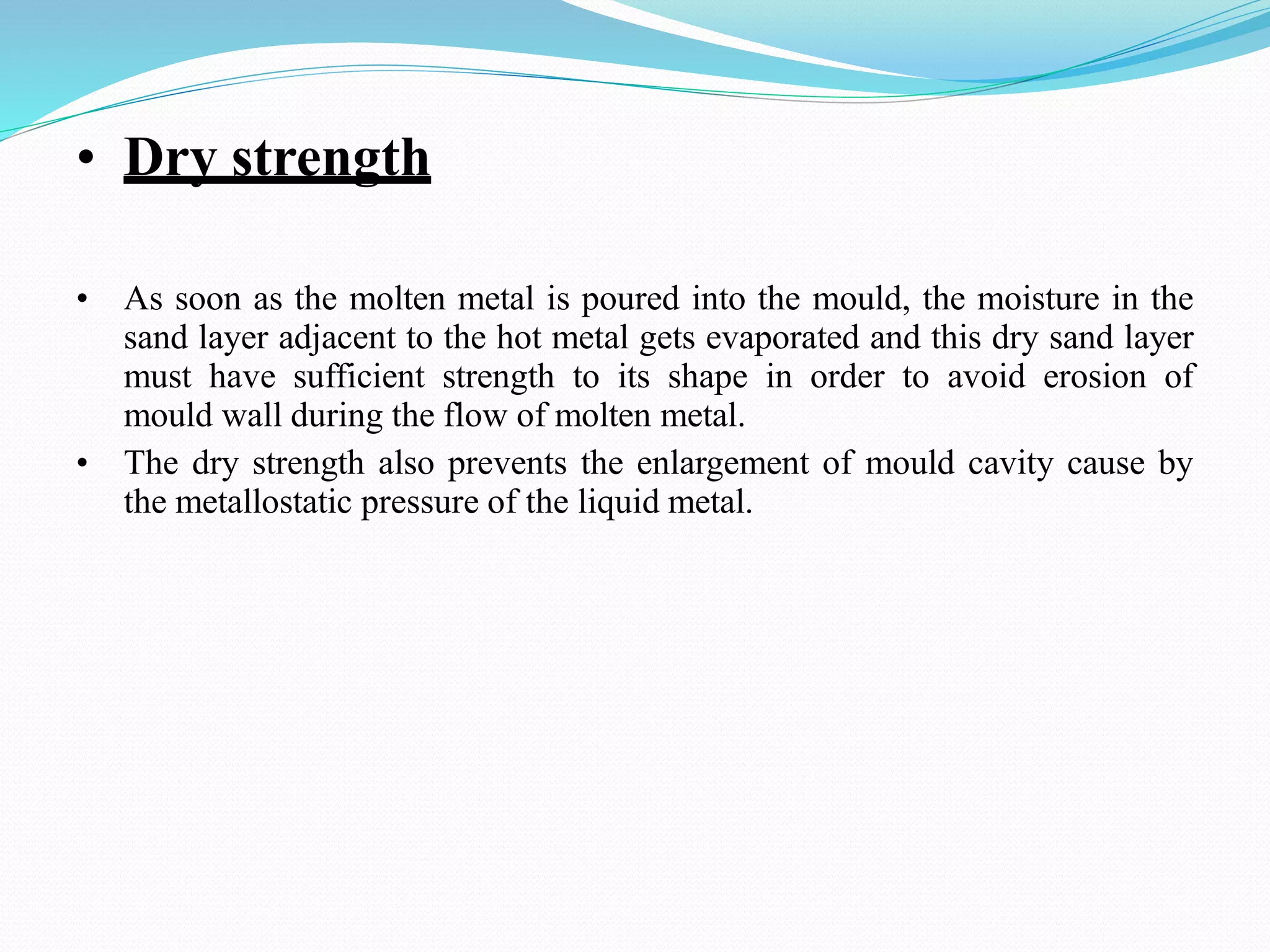 • Dry strength
• As soon as the molten metal is poured into the mould, the moisture in the
sand layer adjacent to the hot metal gets evaporated and this dry sand layer
must have sufficient strength to its shape in order to avoid erosion of
mould wall during the flow of molten metal.
• The dry strength also prevents the enlargement of mould cavity cause by
the metallostatic pressure of the liquid metal.
 