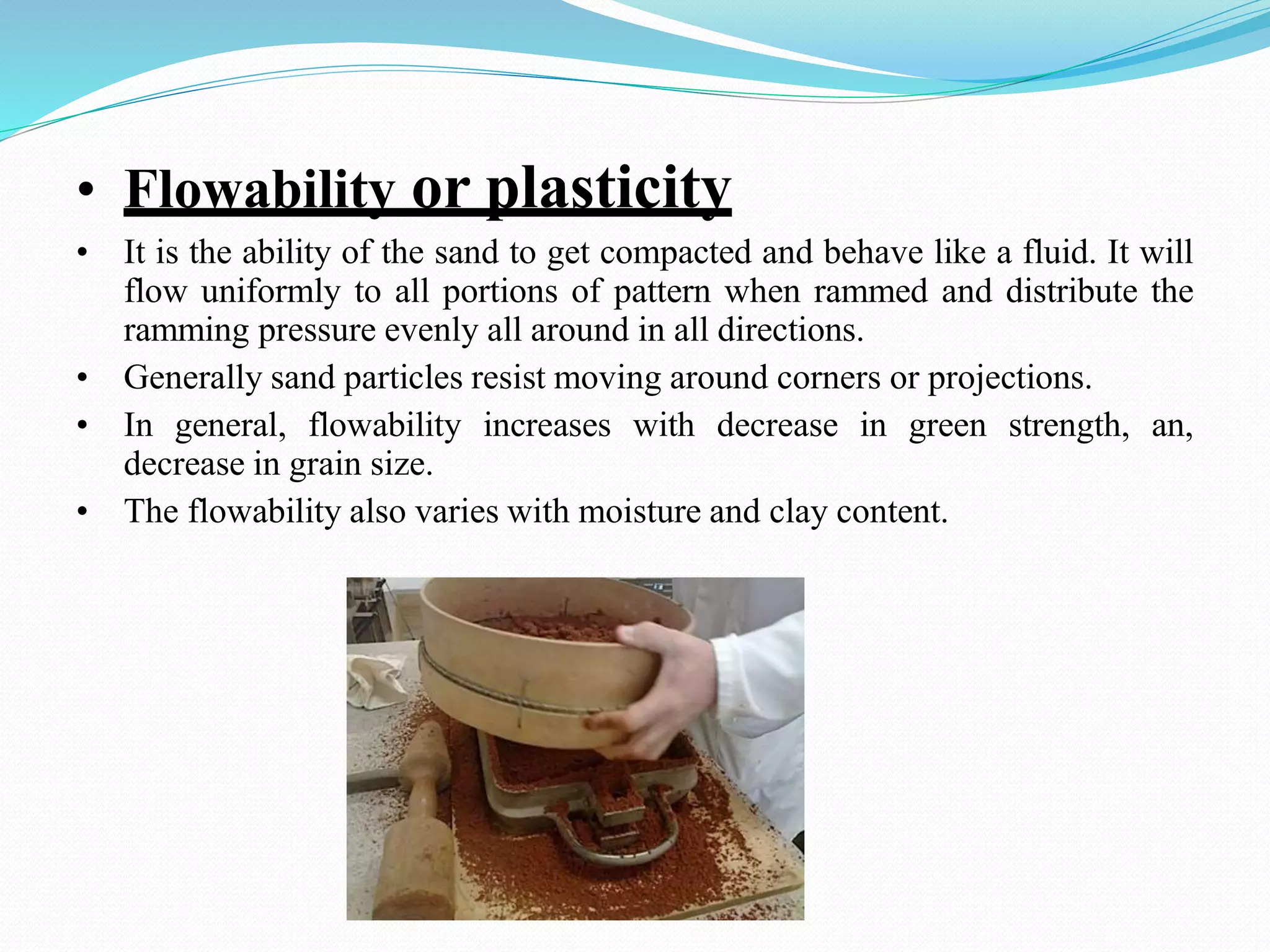 • Flowability or plasticity
• It is the ability of the sand to get compacted and behave like a fluid. It will
flow uniformly to all portions of pattern when rammed and distribute the
ramming pressure evenly all around in all directions.
• Generally sand particles resist moving around corners or projections.
• In general, flowability increases with decrease in green strength, an,
decrease in grain size.
• The flowability also varies with moisture and clay content.
 