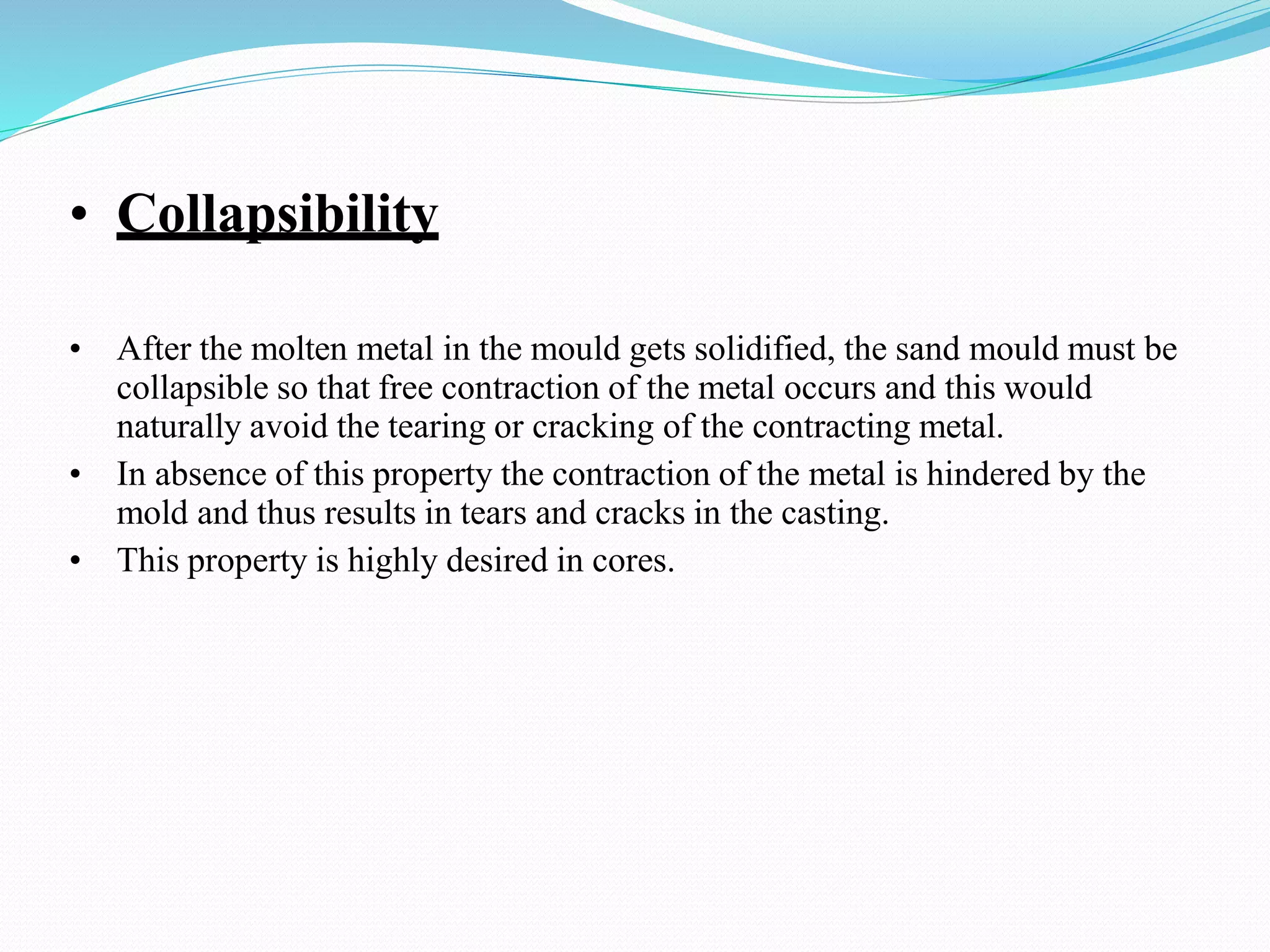 • Collapsibility
• After the molten metal in the mould gets solidified, the sand mould must be
collapsible so that free contraction of the metal occurs and this would
naturally avoid the tearing or cracking of the contracting metal.
• In absence of this property the contraction of the metal is hindered by the
mold and thus results in tears and cracks in the casting.
• This property is highly desired in cores.
 