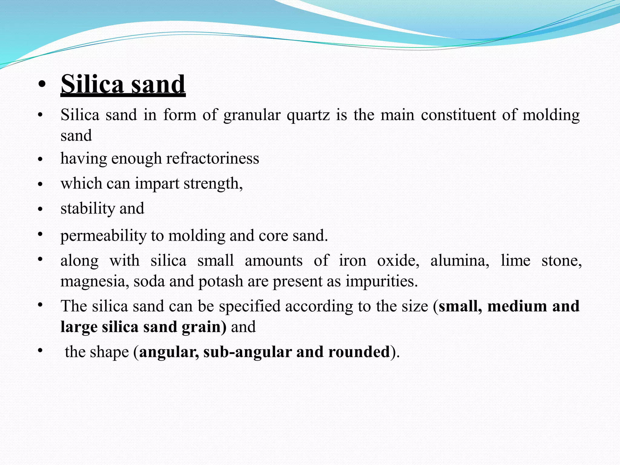 • Silica sand
•
•
•
•
•
•
•
• Silica sand in form of granular quartz is the main constituent of molding
sand
having enough refractoriness
which can impart strength,
stability and
permeability to molding and core sand.
along with silica small amounts of iron oxide, alumina, lime stone,
magnesia, soda and potash are present as impurities.
The silica sand can be specified according to the size (small, medium and
large silica sand grain) and
the shape (angular, sub-angular and rounded).
 