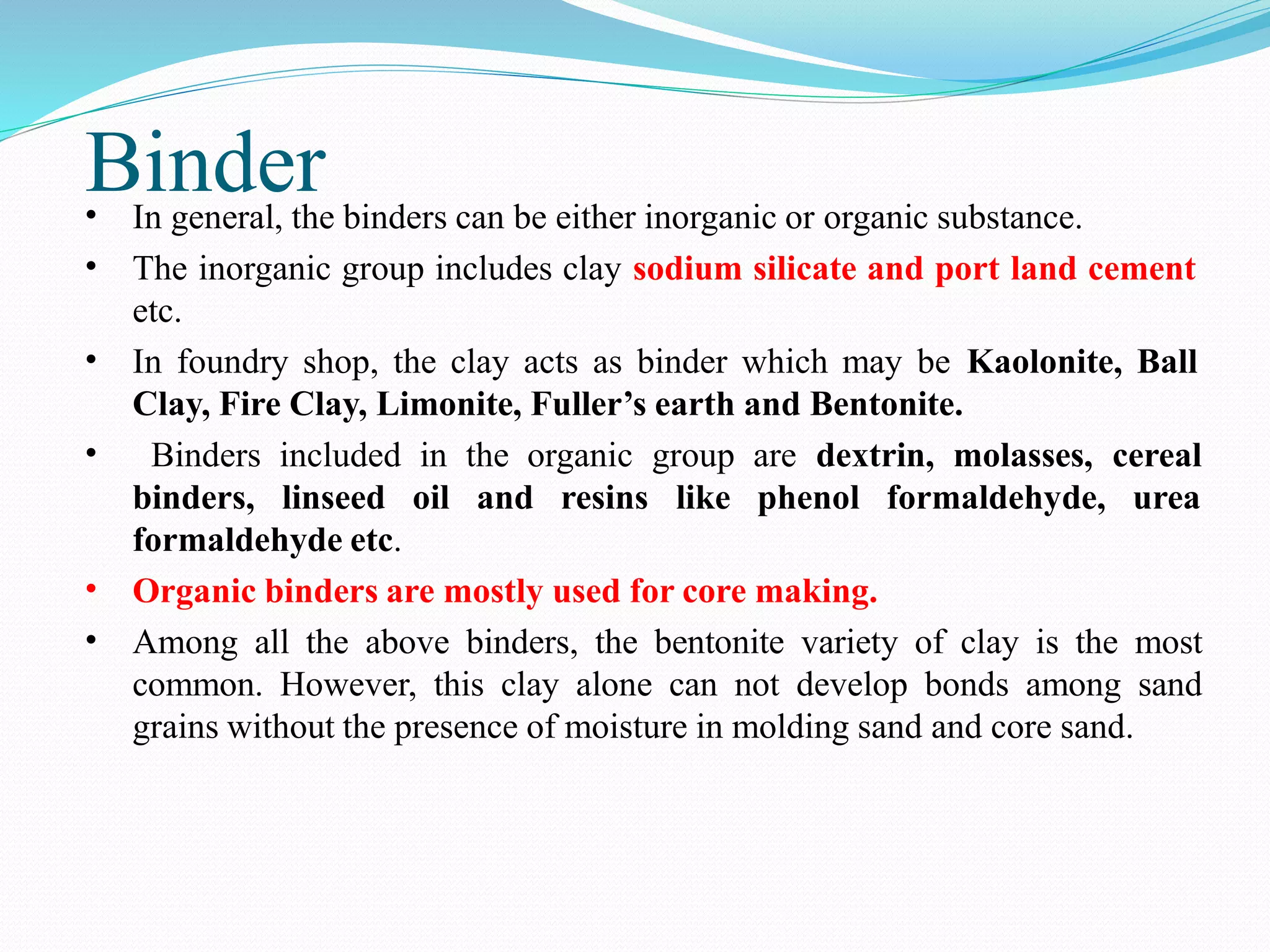 Binder
•
•
In general, the binders can be either inorganic or organic substance.
The inorganic group includes clay sodium silicate and port land cement
etc.
In foundry shop, the clay acts as binder which may be Kaolonite, Ball
Clay, Fire Clay, Limonite, Fuller’s earth and Bentonite.
Binders included in the organic group are dextrin, molasses, cereal
•
•
binders, linseed oil and resins like phenol formaldehyde, urea
formaldehyde etc.
Organic binders are mostly used for core making.
Among all the above binders, the bentonite variety of clay is the most
common. However, this clay alone can not develop bonds among sand
grains without the presence of moisture in molding sand and core sand.
•
•
 