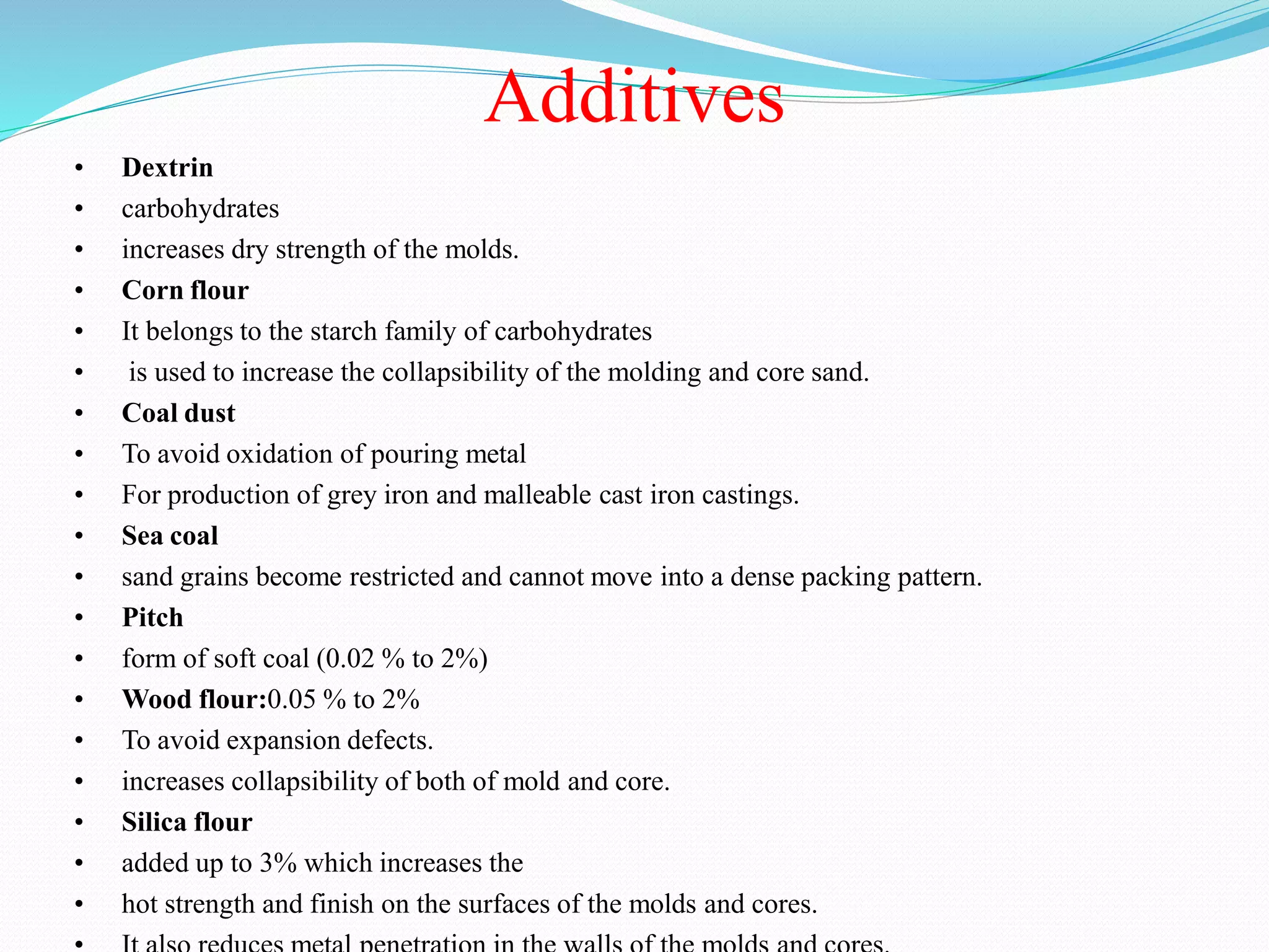 Additives
• Dextrin
• carbohydrates
• increases dry strength of the molds.
• Corn flour
• It belongs to the starch family of carbohydrates
• is used to increase the collapsibility of the molding and core sand.
• Coal dust
• To avoid oxidation of pouring metal
• For production of grey iron and malleable cast iron castings.
• Sea coal
• sand grains become restricted and cannot move into a dense packing pattern.
• Pitch
• form of soft coal (0.02 % to 2%)
• Wood flour:0.05 % to 2%
• To avoid expansion defects.
• increases collapsibility of both of mold and core.
• Silica flour
• added up to 3% which increases the
• hot strength and finish on the surfaces of the molds and cores.
 