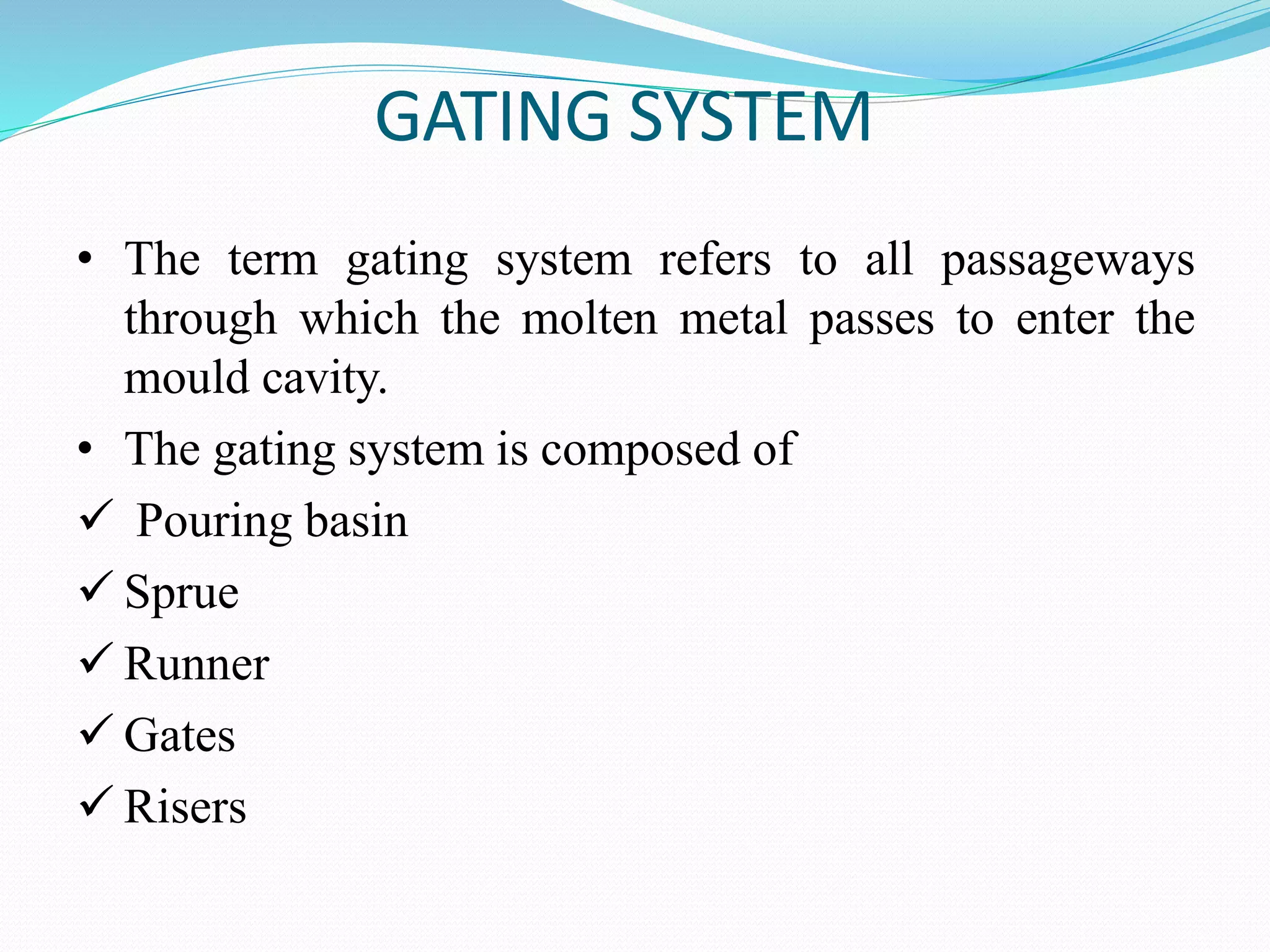 GATING SYSTEM
• The term gating system refers to all passageways
through which the molten metal passes to enter the
mould cavity.
• The gating system is composed of
 Pouring basin
 Sprue
 Runner
 Gates
 Risers
 