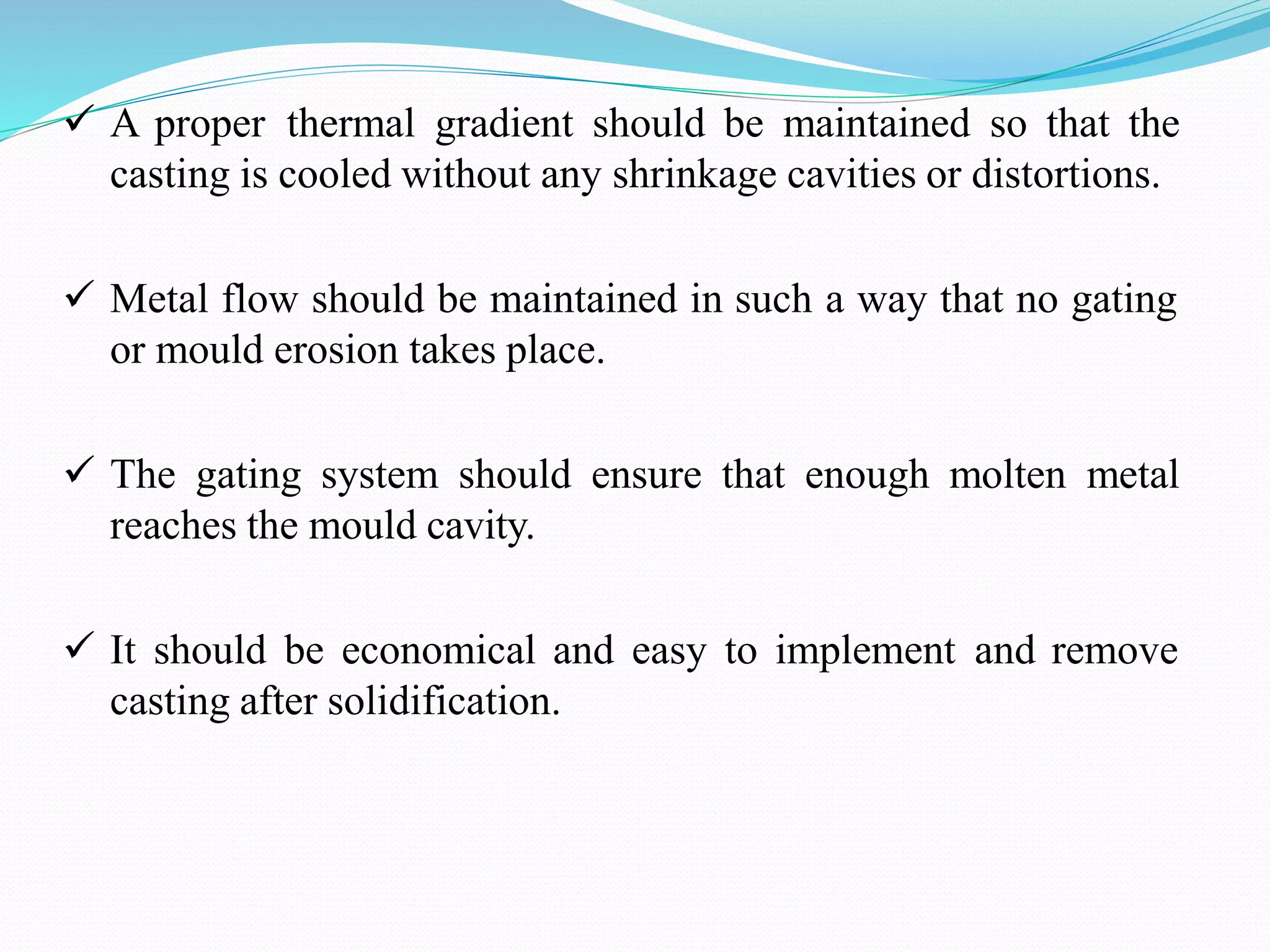  A proper thermal gradient should be maintained so that the
casting is cooled without any shrinkage cavities or distortions.
 Metal flow should be maintained in such a way that no gating
or mould erosion takes place.
 The gating system should ensure that enough molten metal
reaches the mould cavity.
 It should be economical and easy to implement and remove
casting after solidification.
 