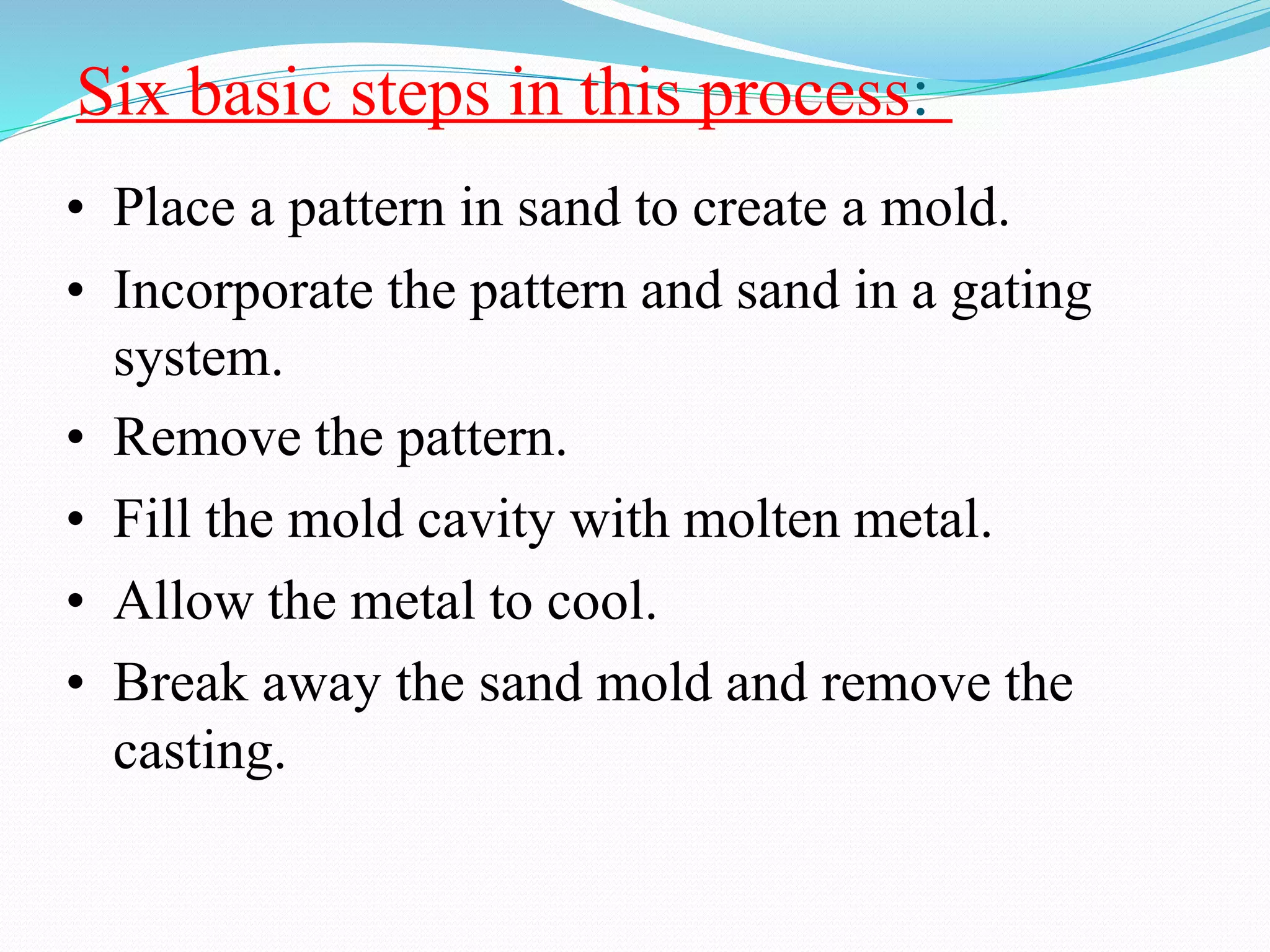 Six basic steps in this process:
• Place a pattern in sand to create a mold.
• Incorporate the pattern and sand in a gating
system.
• Remove the pattern.
• Fill the mold cavity with molten metal.
• Allow the metal to cool.
• Break away the sand mold and remove the
casting.
 