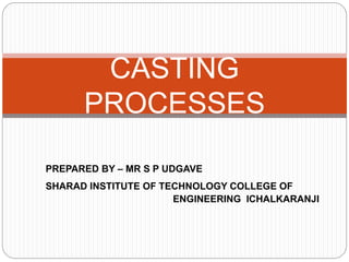 PREPARED BY – MR S P UDGAVE
SHARAD INSTITUTE OF TECHNOLOGY COLLEGE OF
ENGINEERING ICHALKARANJI
CASTING
PROCESSES
 