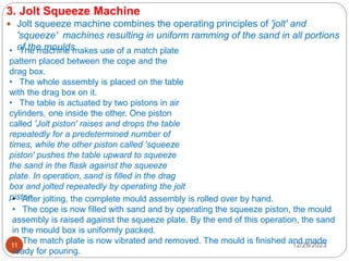 12/28/2023
11
3. Jolt Squeeze Machine
 Jolt squeeze machine combines the operating principles of 'jolt' and
'squeeze' machines resulting in uniform ramming of the sand in all portions
of the moulds
• The machine makes use of a match plate
pattern placed between the cope and the
drag box.
• The whole assembly is placed on the table
with the drag box on it.
• The table is actuated by two pistons in air
cylinders, one inside the other. One piston
called 'Jolt piston' raises and drops the table
repeatedly for a predetermined number of
times, while the other piston called 'squeeze
piston' pushes the table upward to squeeze
the sand in the flask against the squeeze
plate. In operation, sand is filled in the drag
box and jolted repeatedly by operating the jolt
piston.
• After jolting, the complete mould assembly is rolled over by hand.
• The cope is now filled with sand and by operating the squeeze piston, the mould
assembly is raised against the squeeze plate. By the end of this operation, the sand
in the mould box is uniformly packed.
• The match plate is now vibrated and removed. The mould is finished and made
ready for pouring.
 