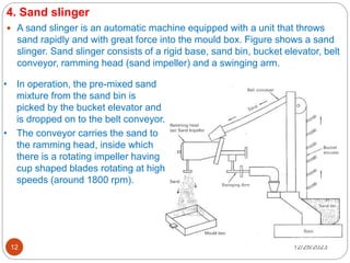 12/28/2023
12
4. Sand slinger
 A sand slinger is an automatic machine equipped with a unit that throws
sand rapidly and with great force into the mould box. Figure shows a sand
slinger. Sand slinger consists of a rigid base, sand bin, bucket elevator, belt
conveyor, ramming head (sand impeller) and a swinging arm.
• In operation, the pre-mixed sand
mixture from the sand bin is
picked by the bucket elevator and
is dropped on to the belt conveyor.
• The conveyor carries the sand to
the ramming head, inside which
there is a rotating impeller having
cup shaped blades rotating at high
speeds (around 1800 rpm).
 