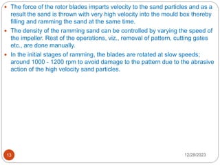 12/28/2023
13
 The force of the rotor blades imparts velocity to the sand particles and as a
result the sand is thrown with very high velocity into the mould box thereby
filling and ramming the sand at the same time.
 The density of the ramming sand can be controlled by varying the speed of
the impeller. Rest of the operations, viz., removal of pattern, cutting gates
etc., are done manually.
 In the initial stages of ramming, the blades are rotated at slow speeds;
around 1000 - 1200 rpm to avoid damage to the pattern due to the abrasive
action of the high velocity sand particles.
 