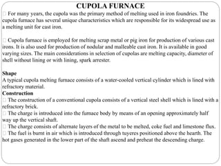 CUPOLA FURNACE
For many years, the cupola was the primary method of melting used in iron foundries. The
cupola furnace has several unique characteristics which are responsible for its widespread use as
a melting unit for cast iron.
Cupola furnace is employed for melting scrap metal or pig iron for production of various cast
irons. It is also used for production of nodular and malleable cast iron. It is available in good
varying sizes. The main considerations in selection of cupolas are melting capacity, diameter of
shell without lining or with lining, spark arrester.
Shape
A typical cupola melting furnace consists of a water-cooled vertical cylinder which is lined with
refractory material.
Construction
The construction of a conventional cupola consists of a vertical steel shell which is lined with a
refractory brick.
The charge is introduced into the furnace body by means of an opening approximately half
way up the vertical shaft.
The charge consists of alternate layers of the metal to be melted, coke fuel and limestone flux.
The fuel is burnt in air which is introduced through tuyeres positioned above the hearth. The
hot gases generated in the lower part of the shaft ascend and preheat the descending charge.
 
