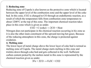 3. Reducing zone
Reducing zone of Cupola is also known as the protective zone which is located
between the upper level of the combustion zone and the upper level of the coke
bed. In this zone, CO2 is changed to CO through an endothermic reaction, as a
result of which the temperature falls from combustion zone temperature to
about 1200°C at the top of this zone. The important chemical reaction takes
place in this zone which is given as under.
CO2 + C (coke) → 2CO + Heat
Nitrogen does not participate in the chemical reaction occurring in his zone as
it is also the other main constituent of the upward moving hot gases. Because
of the reducing atmosphere in this zone, the charge is protected against
oxidation.
4. Melting zone
The lower layer of metal charge above the lower layer of coke bed is termed as
melting zone of Cupola. The metal charge starts melting in this zone and
trickles down through coke bed and gets collected in the well. Sufficient
carbon content picked by the molten metal in this zone is represented by the
chemical reaction given as under.
3Fe + 2CO → Fe3C + CO2
 