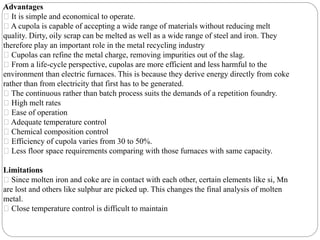 Advantages
It is simple and economical to operate.
A cupola is capable of accepting a wide range of materials without reducing melt
quality. Dirty, oily scrap can be melted as well as a wide range of steel and iron. They
therefore play an important role in the metal recycling industry
Cupolas can refine the metal charge, removing impurities out of the slag.
From a life-cycle perspective, cupolas are more efficient and less harmful to the
environment than electric furnaces. This is because they derive energy directly from coke
rather than from electricity that first has to be generated.
The continuous rather than batch process suits the demands of a repetition foundry.
High melt rates
Ease of operation
Adequate temperature control
Chemical composition control
Efficiency of cupola varies from 30 to 50%.
Less floor space requirements comparing with those furnaces with same capacity.
Limitations
Since molten iron and coke are in contact with each other, certain elements like si, Mn
are lost and others like sulphur are picked up. This changes the final analysis of molten
metal.
Close temperature control is difficult to maintain
 
