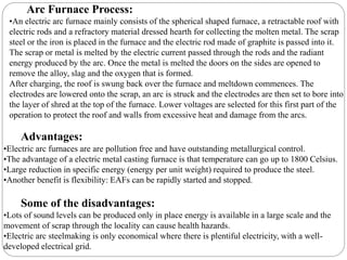 Arc Furnace Process:
•An electric arc furnace mainly consists of the spherical shaped furnace, a retractable roof with
electric rods and a refractory material dressed hearth for collecting the molten metal. The scrap
steel or the iron is placed in the furnace and the electric rod made of graphite is passed into it.
The scrap or metal is melted by the electric current passed through the rods and the radiant
energy produced by the arc. Once the metal is melted the doors on the sides are opened to
remove the alloy, slag and the oxygen that is formed.
After charging, the roof is swung back over the furnace and meltdown commences. The
electrodes are lowered onto the scrap, an arc is struck and the electrodes are then set to bore into
the layer of shred at the top of the furnace. Lower voltages are selected for this first part of the
operation to protect the roof and walls from excessive heat and damage from the arcs.
Advantages:
•Electric arc furnaces are are pollution free and have outstanding metallurgical control.
•The advantage of a electric metal casting furnace is that temperature can go up to 1800 Celsius.
•Large reduction in specific energy (energy per unit weight) required to produce the steel.
•Another benefit is flexibility: EAFs can be rapidly started and stopped.
Some of the disadvantages:
•Lots of sound levels can be produced only in place energy is available in a large scale and the
movement of scrap through the locality can cause health hazards.
•Electric arc steelmaking is only economical where there is plentiful electricity, with a well-
developed electrical grid.
 
