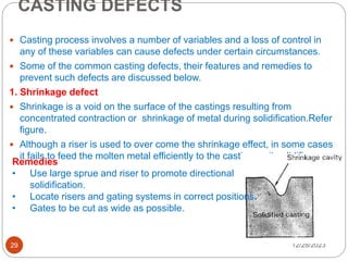 CASTING DEFECTS
12/28/2023
29
 Casting process involves a number of variables and a loss of control in
any of these variables can cause defects under certain circumstances.
 Some of the common casting defects, their features and remedies to
prevent such defects are discussed below.
1. Shrinkage defect
 Shrinkage is a void on the surface of the castings resulting from
concentrated contraction or shrinkage of metal during solidification.Refer
figure.
 Although a riser is used to over come the shrinkage effect, in some cases
it fails to feed the molten metal efficiently to the casting as it solidifies.
Remedies
• Use large sprue and riser to promote directional
solidification.
• Locate risers and gating systems in correct positions.
• Gates to be cut as wide as possible.
 