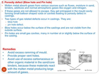 12/28/2023
30
2. Porosity defect (Blow hole and Pin hole)
• Molten metal absorb gases from various sources such as fluxes, moisture in sand,
binders, additives and normal atmospheric gases like oxygen and nitrogen.
• If these gases are not allowed to escape, they get entrapped in the mould cavity
forming small balloon shaped voids or cavities leading to porosity defect in
castings.
• Two types of gas related defects occur in castings. They are:
– blow hole
– pin hole defect.
• Blow holes occur below the surface of the castings and are not visible from the
outside surface.
• Pin holes are small gas cavities, many in number at or slightly below the surface of
the casting.
Remedies
• Avoid excess ramming of mould.
• Provide proper vent holes.
• Avoid use of excess carbonaceous or
other organic material in the sand/core
binders, because these materials react
with the molten metal producing large
amount of gases.
 