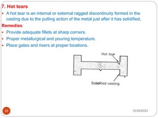 12/28/2023
33
7. Hot tears
 A hot tear is an internal or external ragged discontinuity formed in the
casting due to the pulling action of the metal just after it has solidified.
Remedies
 Provide adequate fillets at sharp corners.
 Proper metallurgical and pouring temperature.
 Place gates and risers at proper locations.
 