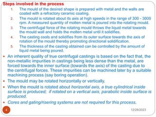 12/28/2023
4
Steps involved in the process
1. The mould of the desired shape is prepared with metal and the walls are
coated with a refractory ceramic coating.
2. The mould is rotated about its axis at high speeds in the range of 300 - 3000
rpm. A measured quantity of molten metal is poured into the rotating mould.
3. The centrifugal force of the rotating mould throws the liquid metal towards
the mould wall and holds the molten metal until it solidifies.
4. The casting cools and solidifies from its outer surface towards the axis of
rotation of the mould thereby promoting directional solidification.
5. The thickness of the casting obtained can be controlled by the amount of
liquid metal being poured.
 An inherent quality of true centrifugal castings is based on the fact that, the
non-metallic impurities in castings being less dense than the metal, are
forced towards the inner surface (towards the axis) of the casting due to
the centrifugal forces. These impurities can be machined later by a suitable
machining process (say boring operation).
 The mould may be rotated horizontally or vertically.
 When the mould is rotated about horizontal axis, a true cylindrical inside
surface is produced; if rotated on a vertical axis, parabolic inside surface is
produced.
 Cores and gating/risering systems are not required for this process.
 