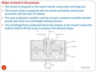 12/28/2023
6
Steps involved in the process
 The mould is prepared in the usual manner using cope and drag box.
 The mould cavity is prepared with its central axis being vertical and
concentric with the axis of rotation.
 The core is placed in position and the mould is rotated at suitable speeds,
usually less than true centrifugal casting process.
 The centrifugal force produced due to the rotation of the mould causes the
molten metal to fill the cavity to produce the desired shape.
 
