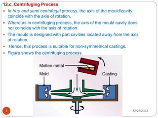 12/28/2023
7
12.c. Centrifuging Process
 In true and semi centrifugal process, the axis of the mould/cavity
coincide with the axis of rotation.
 Where as in centrifuging process, the axis of the mould cavity does
not coincide with the axis of rotation.
 The mould is designed with part cavities located away from the axis
of rotation.
 Hence, this process is suitable for non-symmetrical castings.
 Figure shows the centrifuging process.
 