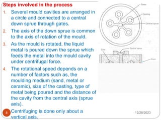 12/28/2023
8
Steps involved in the process
1. Several mould cavities are arranged in
a circle and connected to a central
down sprue through gates.
2. The axis of the down sprue is common
to the axis of rotation of the mould.
3. As the mould is rotated, the liquid
metal is poured down the sprue which
feeds the metal into the mould cavity
under centrifugal force.
4. The rotational speed depends on a
number of factors such as, the
moulding medium (sand, metal or
ceramic), size of the casting, type of
metal being poured and the distance of
the cavity from the central axis (sprue
axis).
5. Centrifuging is done only about a
vertical axis.
 