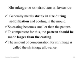 Thursday, February 8, 2018 100
Shrinkage or contraction allowance
 Generally metals shrink in size during
solidification and cooling in the mould.
So casting becomes smaller than the pattern.
To compensate for this, the pattern should be
made larger than the casting.
The amount of compensation for shrinkage is
called the shrinkage allowance.
 
