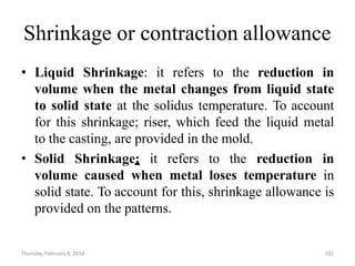 Thursday, February 8, 2018 101
Shrinkage or contraction allowance
• Liquid Shrinkage: it refers to the reduction in
volume when the metal changes from liquid state
to solid state at the solidus temperature. To account
for this shrinkage; riser, which feed the liquid metal
to the casting, are provided in the mold.
• Solid Shrinkage: it refers to the reduction in
volume caused when metal loses temperature in
solid state. To account for this, shrinkage allowance is
provided on the patterns.
 