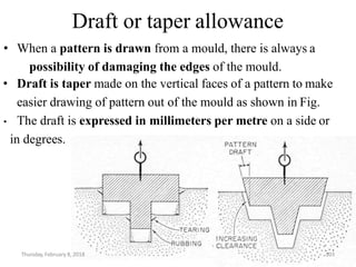 Draft or taper allowance
• When a pattern is drawn from a mould, there is always a
possibility of damaging the edges of the mould.
• Draft is taper made on the vertical faces of a pattern to make
easier drawing of pattern out of the mould as shown in Fig.
• The draft is expressed in millimeters per metre on a side or
in degrees.
Thursday, February 8, 2018 103
 