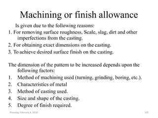 Thursday, February 8, 2018 105
Machining or finish allowance
Is given due to the following reasons:
1. For removing surface roughness, Scale, slag, dirt and other
imperfections from the casting.
2. For obtaining exact dimensions on the casting.
3. To achieve desired surface finish on the casting.
The dimension of the pattern to be increased depends upon the
following factors:
1. Method of machining used (turning, grinding, boring, etc.).
2. Characteristics of metal
3. Method of casting used.
4. Size and shape of the casting.
5. Degree of finish required.
 
