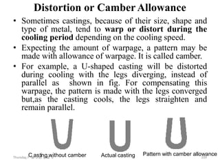 Distortion or CamberAllowance
• Sometimes castings, because of their size, shape and
type of metal, tend to warp or distort during the
cooling period depending on the cooling speed.
• Expecting the amount of warpage, a pattern may be
made with allowance of warpage. It is called camber.
• For example, a U-shaped casting will be distorted
during cooling with the legs diverging, instead of
parallel as shown in fig. For compensating this
warpage, the pattern is made with the legs converged
but,as the casting cools, the legs straighten and
remain parallel.
Thursday, F
Ce
b
r
au
sa
r
ty
in8
,g
2
0
1
w
8ithout camber 109
Actual casting Pattern with camber allowance
 