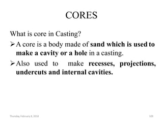 Thursday, February 8, 2018 109
CORES
What is core in Casting?
A core is a body made of sand which is used to
make a cavity or a hole in a casting.
Also used to make recesses, projections,
undercuts and internal cavities.
 
