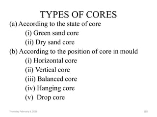 Thursday, February 8, 2018 110
TYPES OF CORES
(a) According to the state of core
(i) Green sand core
(ii) Dry sand core
(b) According to the position of core in mould
(i) Horizontal core
(ii) Vertical core
(iii) Balanced core
(iv) Hanging core
(v) Drop core
 