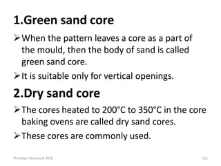 Thursday, February 8, 2018 111
1.Green sand core
When the pattern leaves a core as a part of
the mould, then the body of sand is called
green sand core.
It is suitable only for vertical openings.
2.Dry sand core
The cores heated to 200°C to 350°C in the core
baking ovens are called dry sand cores.
These cores are commonly used.
 