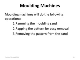 Thursday, February 8, 2018 117
Moulding Machines
Moulding machines will do the following
operations:
1.Ramming the moulding sand
2.Rapping the pattern for easy removal
3.Removing the pattern from the sand
 