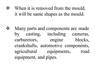  When it is removed from the mould,
it will be same shapes as the mould.
 Many parts and components are made
by casting, including
carburetors, engine
cameras,
blocks,
crankshafts, automotive components,
agricultural equipments, road
equipment, and pipes.
 