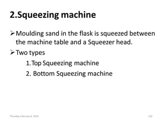 Thursday, February 8, 2018 120
2.Squeezing machine
Moulding sand in the flask is squeezed between
the machine table and a Squeezer head.
Two types
1.Top Squeezing machine
2. Bottom Squeezing machine
 
