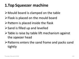 Thursday, February 8, 2018 121
1.Top Squeezer machine
Mould board is clamped on the table
Flask is placed on the mould board
Pattern is placed inside the flask
Sand is filled up and levelled
Table is raise by table lift mechanism against
the sqeezer head
Patterns enters the sand frame and packs sand
tightly
 
