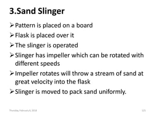 Thursday, February 8, 2018 125
3.Sand Slinger
Pattern is placed on a board
Flask is placed over it
The slinger is operated
Slinger has impeller which can be rotated with
different speeds
Impeller rotates will throw a stream of sand at
great velocity into the flask
Slinger is moved to pack sand uniformly.
 